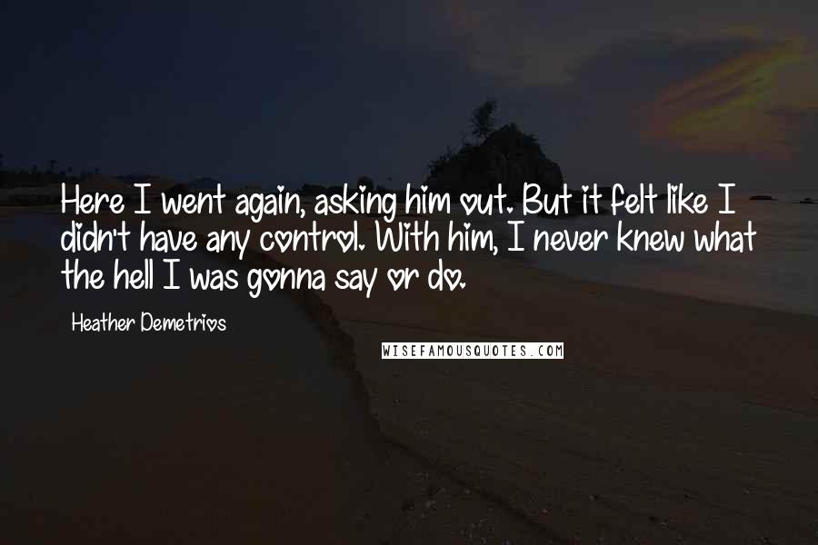 Heather Demetrios quotes: Here I went again, asking him out. But it felt like I didn't have any control. With him, I never knew what the hell I was gonna say or do. Heather Demetrios quotes: Here I went again, asking him out. But it felt like I didn't have any control. With him, I never knew what the hell I was gonna say or do.