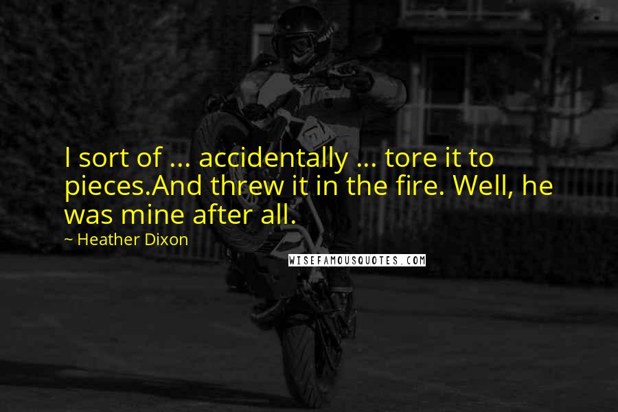 Heather Dixon quotes: I sort of ... accidentally ... tore it to pieces.And threw it in the fire. Well, he was mine after all. Heather Dixon quotes: I sort of ... accidentally ... tore it to pieces.And threw it in the fire. Well, he was mine after all.