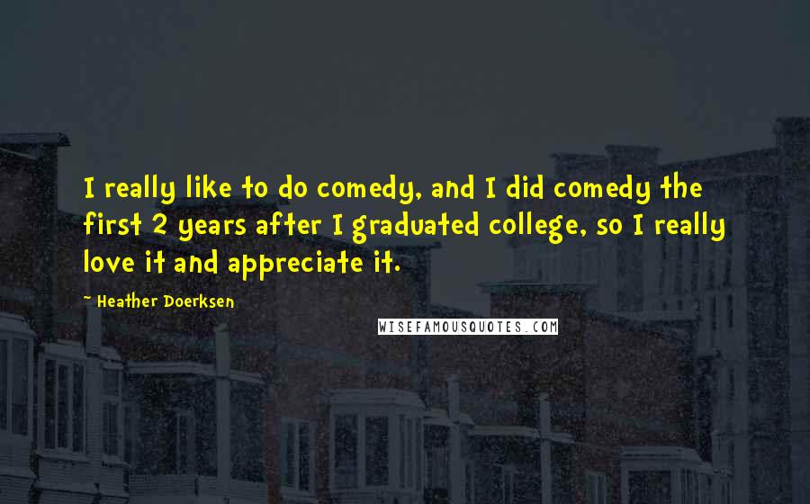 Heather Doerksen quotes: I really like to do comedy, and I did comedy the first 2 years after I graduated college, so I really love it and appreciate it. Heather Doerksen quotes: I really like to do comedy, and I did comedy the first 2 years after I graduated college, so I really love it and appreciate it.