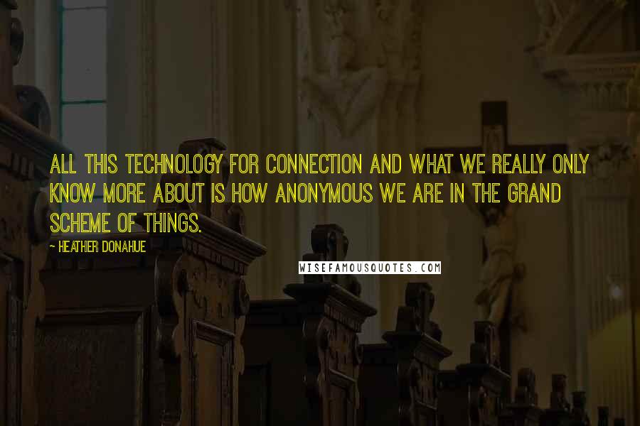 Heather Donahue quotes: All this technology for connection and what we really only know more about is how anonymous we are in the grand scheme of things.