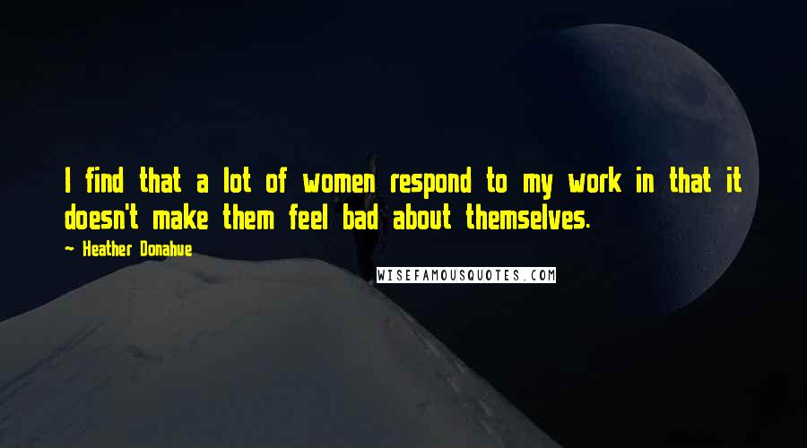 Heather Donahue quotes: I find that a lot of women respond to my work in that it doesn't make them feel bad about themselves.