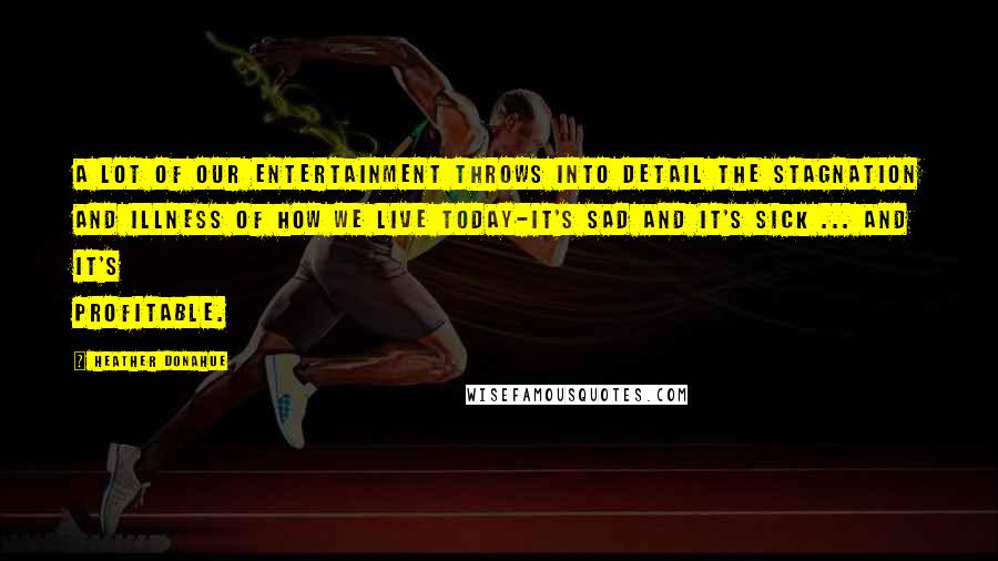 Heather Donahue quotes: A lot of our entertainment throws into detail the stagnation and illness of how we live today-it's sad and it's sick ... and it's profitable.