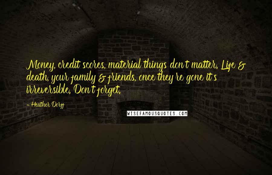 Heather Dorff quotes: Money, credit scores, material things don't matter. Life & death, your family & friends, once they're gone it's irreversible. Don't forget. Heather Dorff quotes: Money, credit scores, material things don't matter. Life & death, your family & friends, once they're gone it's irreversible. Don't forget.