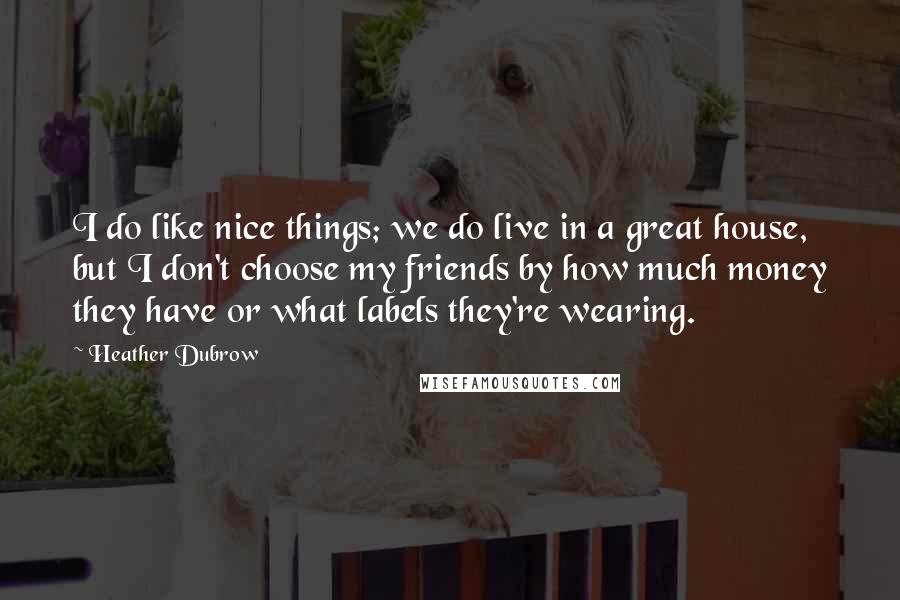 Heather Dubrow quotes: I do like nice things; we do live in a great house, but I don't choose my friends by how much money they have or what labels they're wearing.