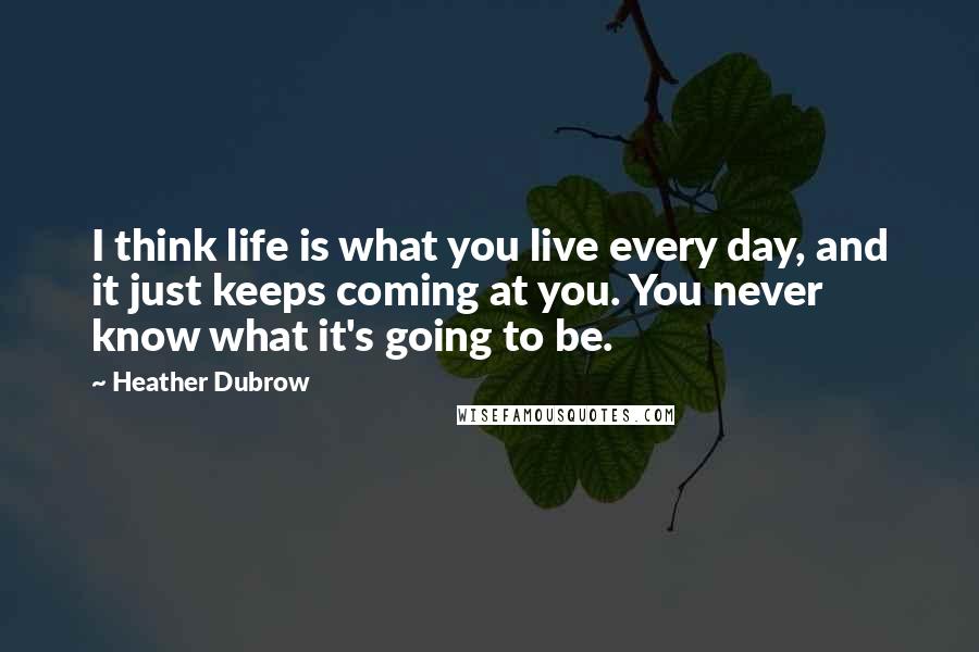 Heather Dubrow quotes: I think life is what you live every day, and it just keeps coming at you. You never know what it's going to be. Heather Dubrow quotes: I think life is what you live every day, and it just keeps coming at you. You never know what it's going to be.