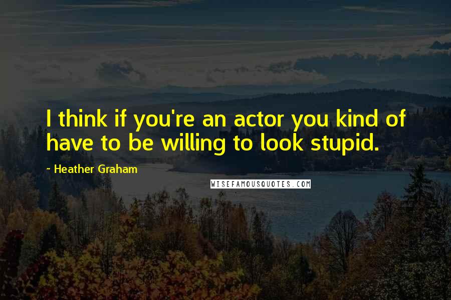 Heather Graham quotes: I think if you're an actor you kind of have to be willing to look stupid.