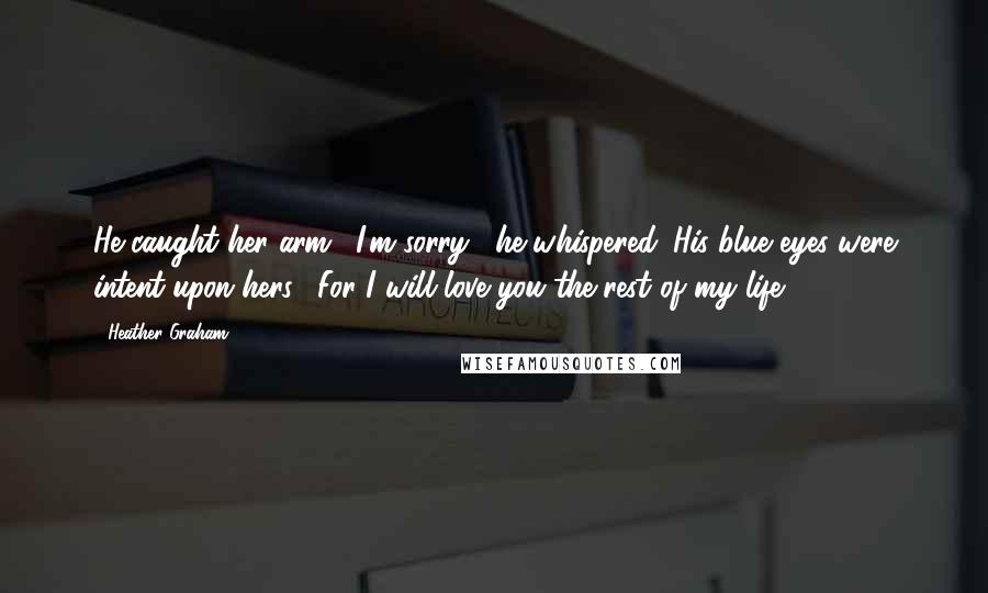 Heather Graham quotes: He caught her arm. "I'm sorry," he whispered. His blue eyes were intent upon hers. "For I will love you the rest of my life. Heather Graham quotes: He caught her arm. "I'm sorry," he whispered. His blue eyes were intent upon hers. "For I will love you the rest of my life.