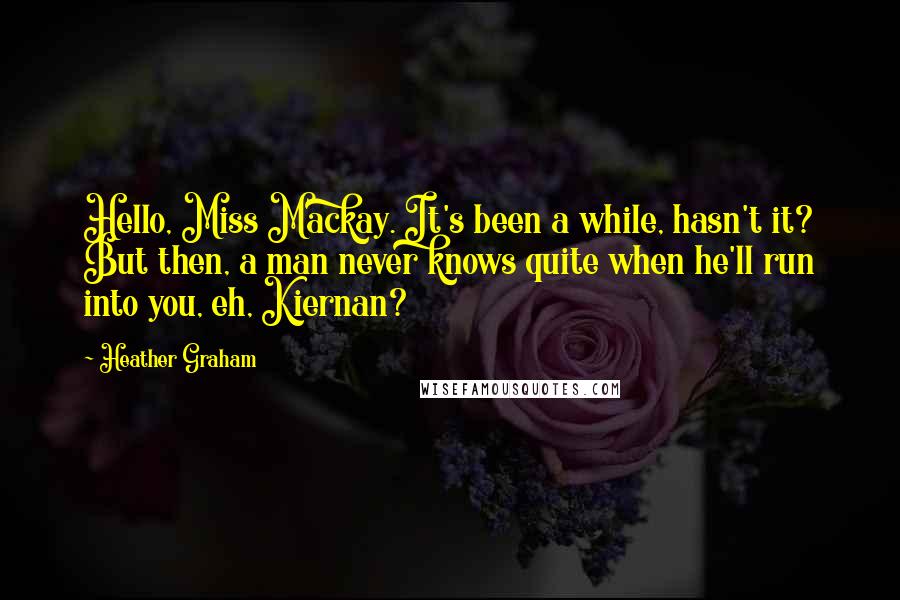 Heather Graham quotes: Hello, Miss Mackay. It's been a while, hasn't it? But then, a man never knows quite when he'll run into you, eh, Kiernan? Heather Graham quotes: Hello, Miss Mackay. It's been a while, hasn't it? But then, a man never knows quite when he'll run into you, eh, Kiernan?