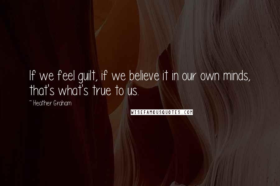 Heather Graham quotes: If we feel guilt, if we believe it in our own minds, that's what's true to us.