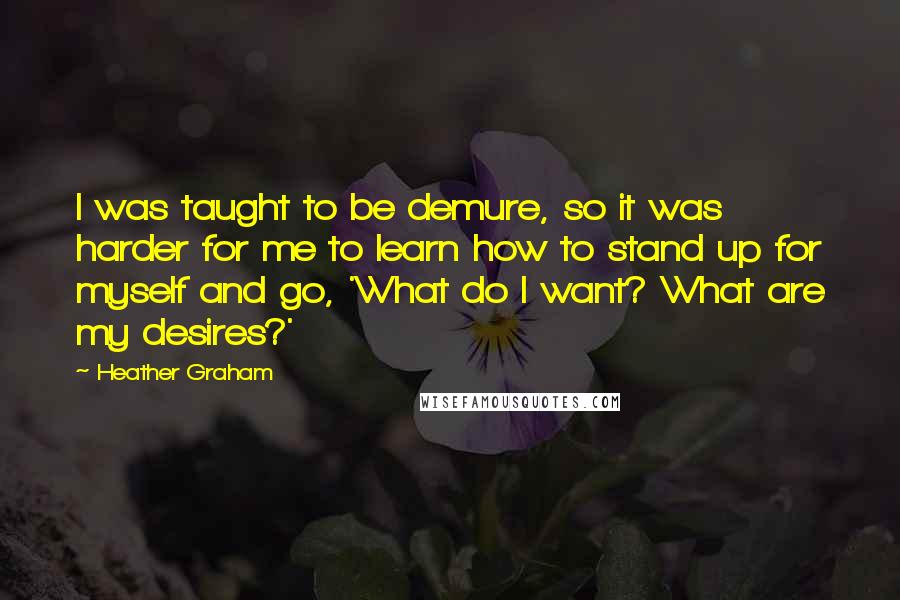 Heather Graham quotes: I was taught to be demure, so it was harder for me to learn how to stand up for myself and go, 'What do I want? What are my desires?'