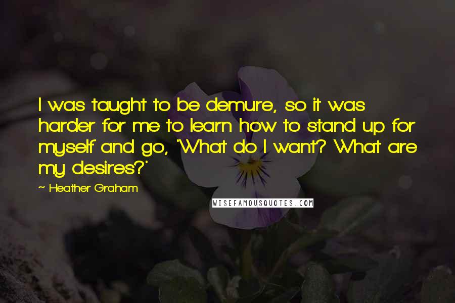 Heather Graham quotes: I was taught to be demure, so it was harder for me to learn how to stand up for myself and go, 'What do I want? What are my desires?' Heather Graham quotes: I was taught to be demure, so it was harder for me to learn how to stand up for myself and go, 'What do I want? What are my desires?'