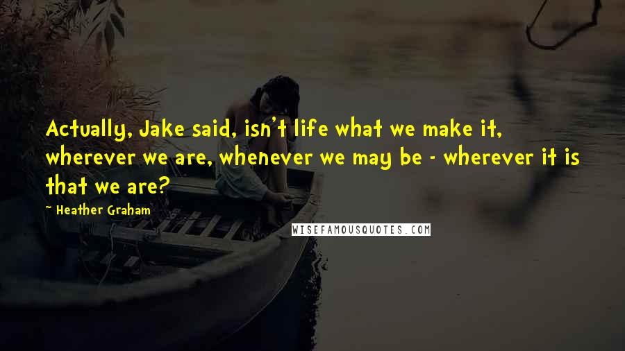 Heather Graham quotes: Actually, Jake said, isn't life what we make it, wherever we are, whenever we may be - wherever it is that we are?
