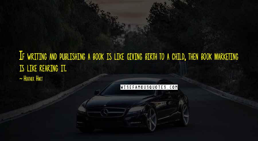 Heather Hart quotes: If writing and publishing a book is like giving birth to a child, then book marketing is like rearing it.
