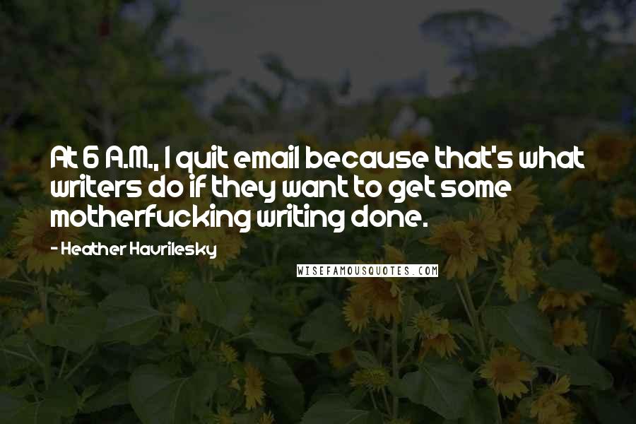 Heather Havrilesky quotes: At 6 A.M., I quit email because that's what writers do if they want to get some motherfucking writing done.