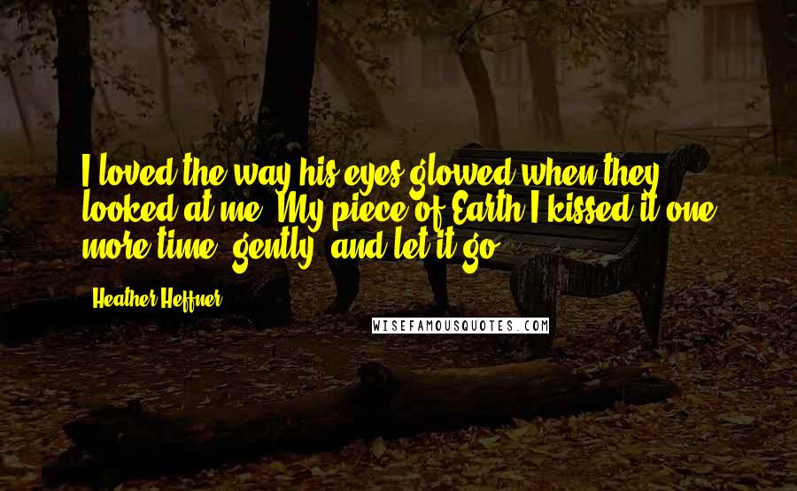 Heather Heffner quotes: I loved the way his eyes glowed when they looked at me. My piece of Earth.I kissed it one more time, gently, and let it go. Heather Heffner quotes: I loved the way his eyes glowed when they looked at me. My piece of Earth.I kissed it one more time, gently, and let it go.