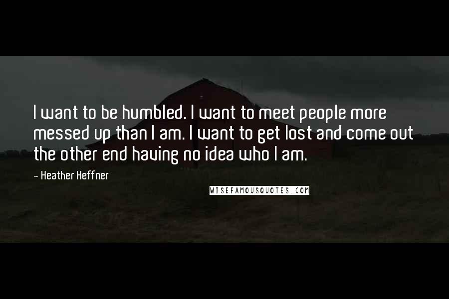 Heather Heffner quotes: I want to be humbled. I want to meet people more messed up than I am. I want to get lost and come out the other end having no idea Heather Heffner quotes: I want to be humbled. I want to meet people more messed up than I am. I want to get lost and come out the other end having no idea