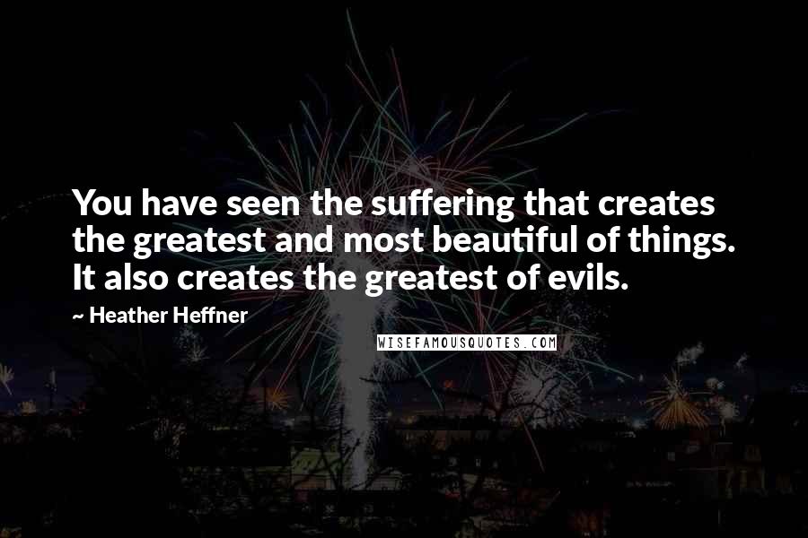 Heather Heffner quotes: You have seen the suffering that creates the greatest and most beautiful of things. It also creates the greatest of evils. Heather Heffner quotes: You have seen the suffering that creates the greatest and most beautiful of things. It also creates the greatest of evils.