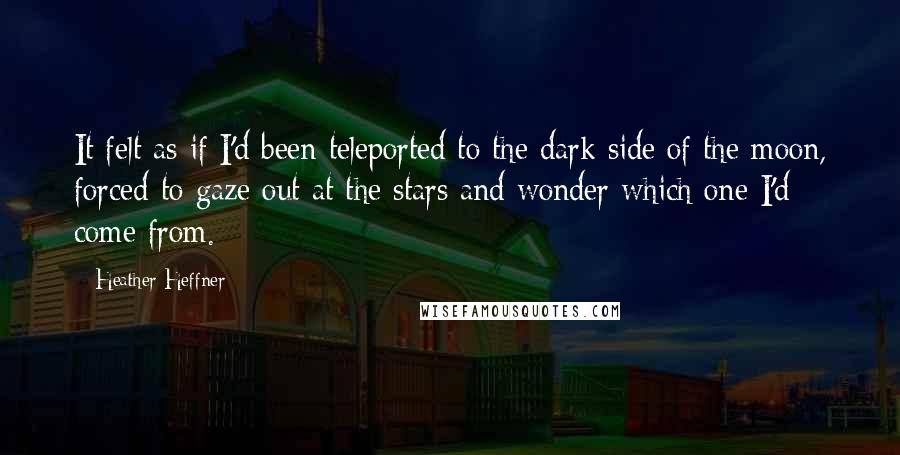 Heather Heffner quotes: It felt as if I'd been teleported to the dark side of the moon, forced to gaze out at the stars and wonder which one I'd come from. Heather Heffner quotes: It felt as if I'd been teleported to the dark side of the moon, forced to gaze out at the stars and wonder which one I'd come from.