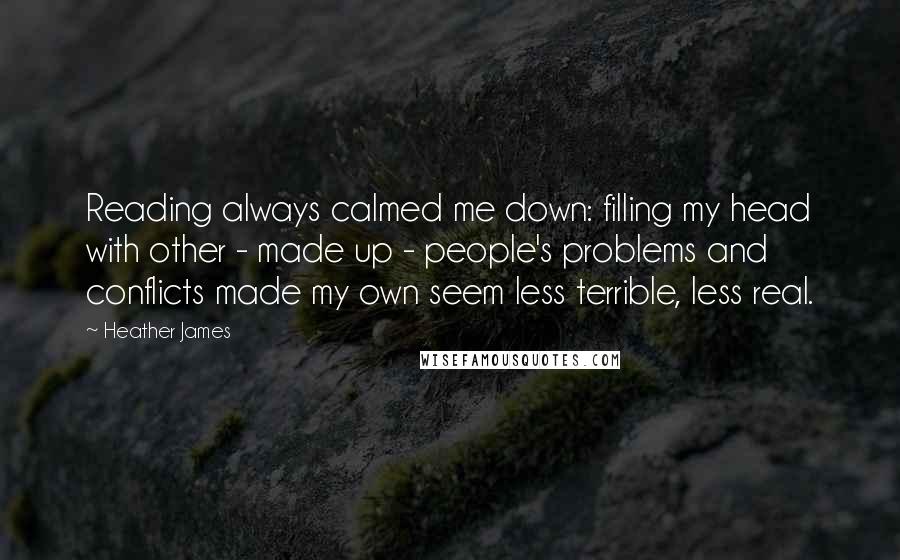 Heather James quotes: Reading always calmed me down: filling my head with other - made up - people's problems and conflicts made my own seem less terrible, less real.