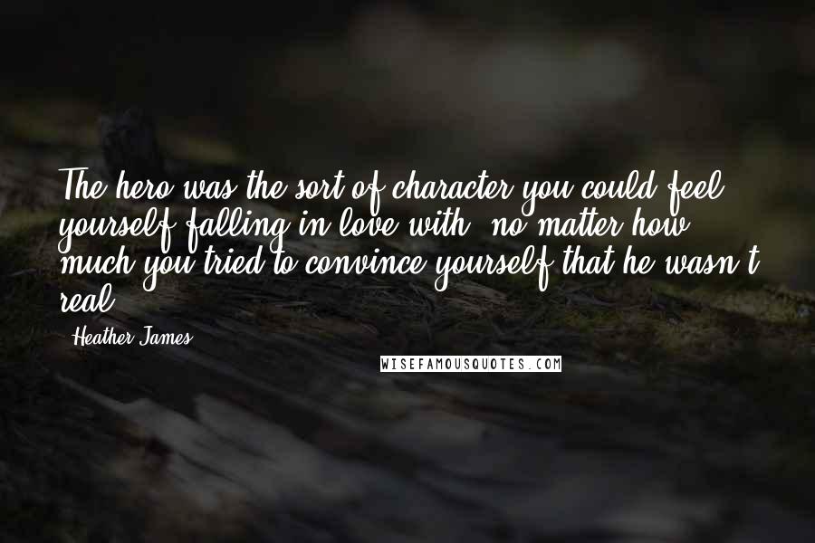 Heather James quotes: The hero was the sort of character you could feel yourself falling in love with, no matter how much you tried to convince yourself that he wasn't real