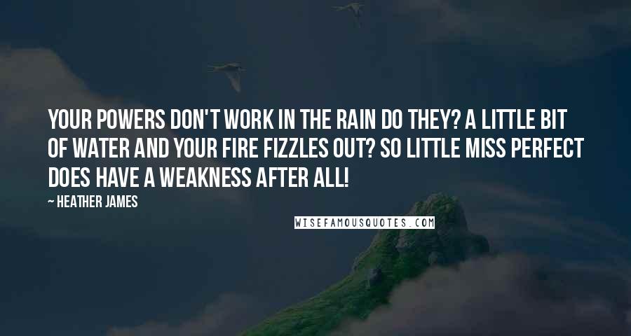 Heather James quotes: Your powers don't work in the rain do they? A little bit of water and your fire fizzles out? So Little Miss Perfect does have a weakness after all! Heather James quotes: Your powers don't work in the rain do they? A little bit of water and your fire fizzles out? So Little Miss Perfect does have a weakness after all!