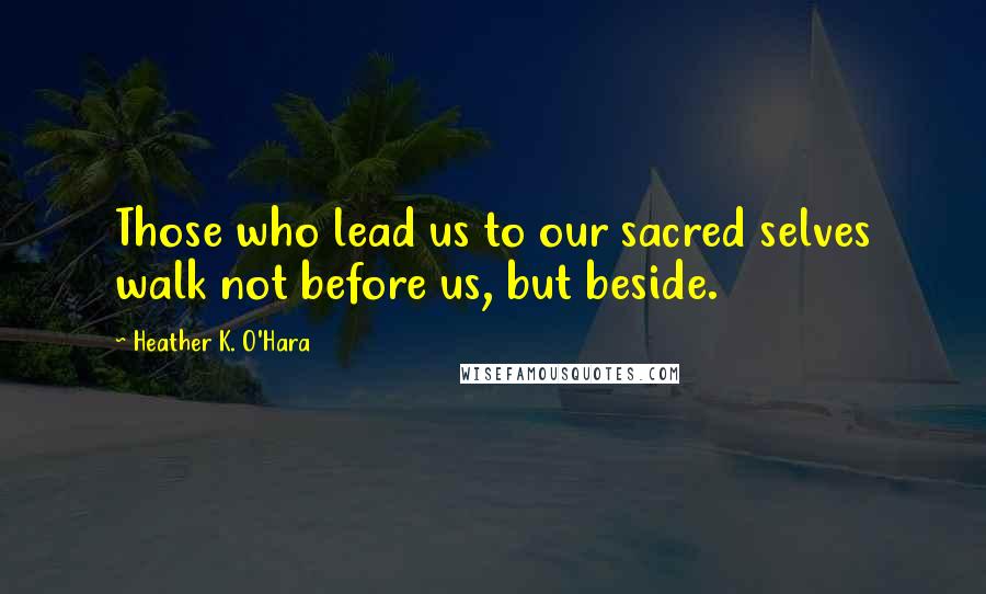 Heather K. O'Hara quotes: Those who lead us to our sacred selves walk not before us, but beside.