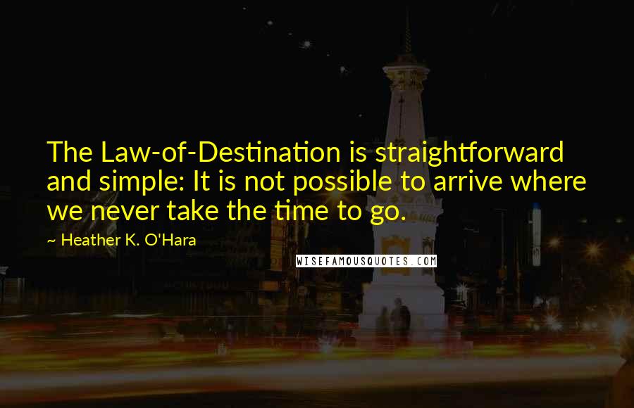 Heather K. O'Hara quotes: The Law-of-Destination is straightforward and simple: It is not possible to arrive where we never take the time to go. Heather K. O'Hara quotes: The Law-of-Destination is straightforward and simple: It is not possible to arrive where we never take the time to go.