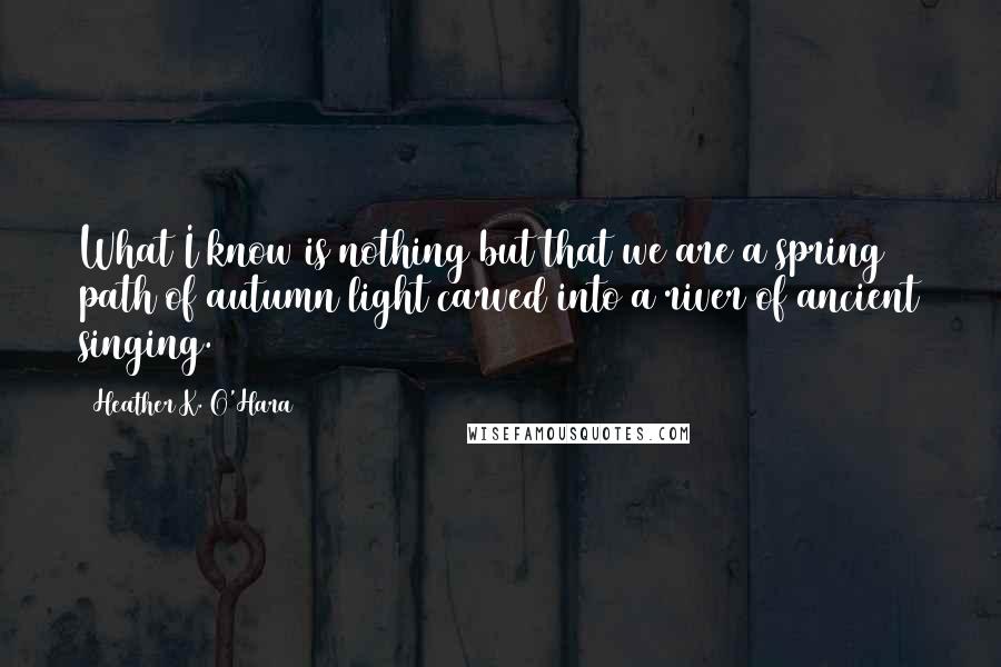 Heather K. O'Hara quotes: What I know is nothing but that we are a spring path of autumn light carved into a river of ancient singing. Heather K. O'Hara quotes: What I know is nothing but that we are a spring path of autumn light carved into a river of ancient singing.