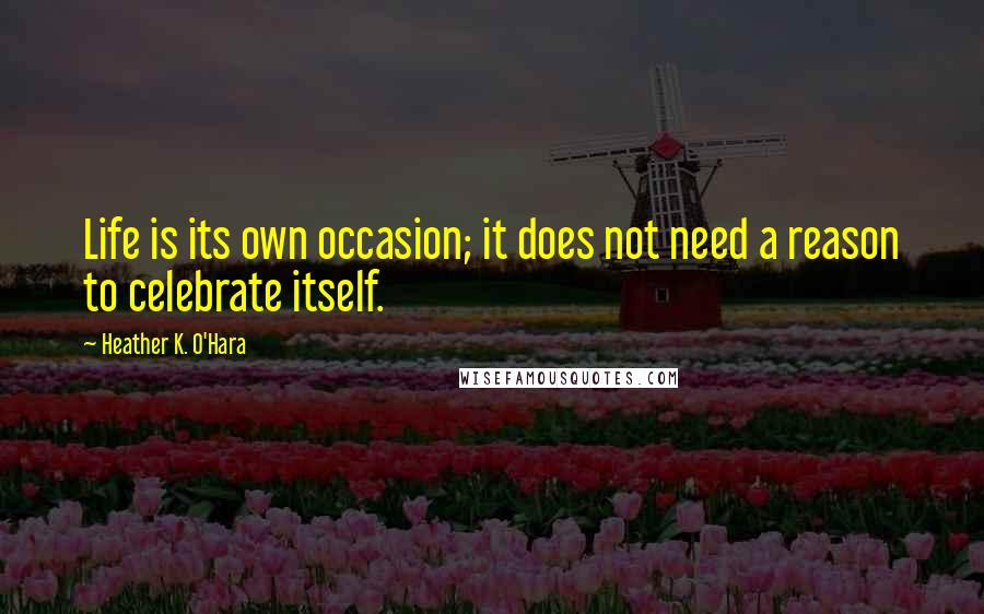 Heather K. O'Hara quotes: Life is its own occasion; it does not need a reason to celebrate itself.