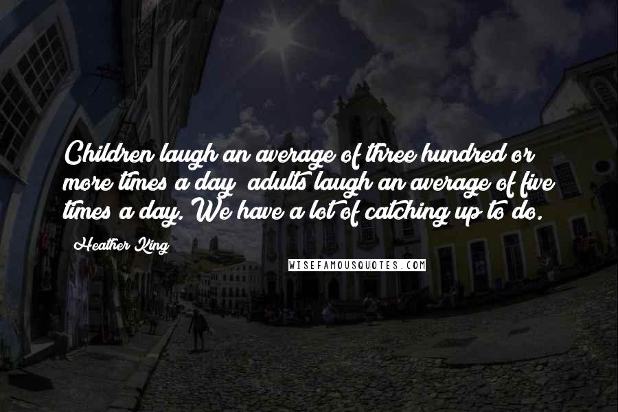 Heather King quotes: Children laugh an average of three hundred or more times a day; adults laugh an average of five times a day. We have a lot of catching up to do. Heather King quotes: Children laugh an average of three hundred or more times a day; adults laugh an average of five times a day. We have a lot of catching up to do.