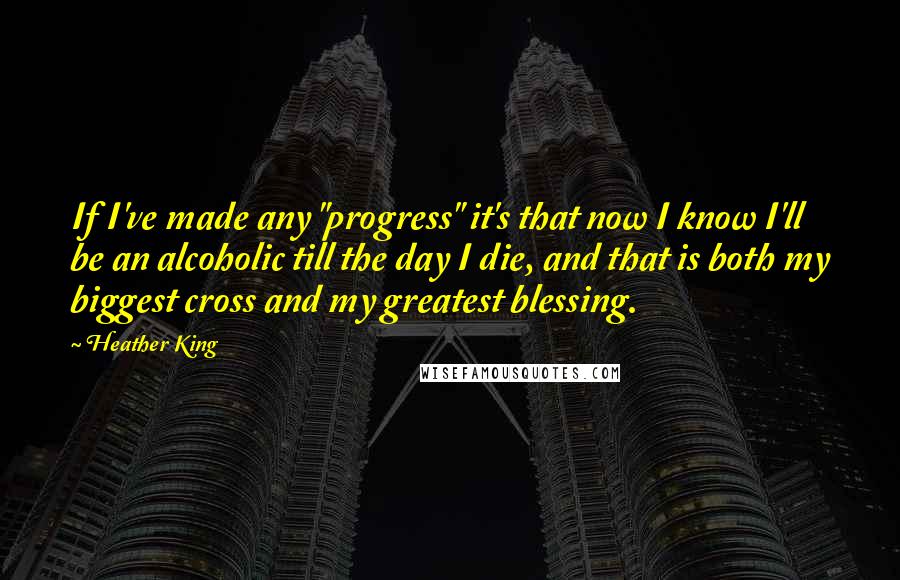 Heather King quotes: If I've made any "progress" it's that now I know I'll be an alcoholic till the day I die, and that is both my biggest cross and my greatest blessing. Heather King quotes: If I've made any "progress" it's that now I know I'll be an alcoholic till the day I die, and that is both my biggest cross and my greatest blessing.