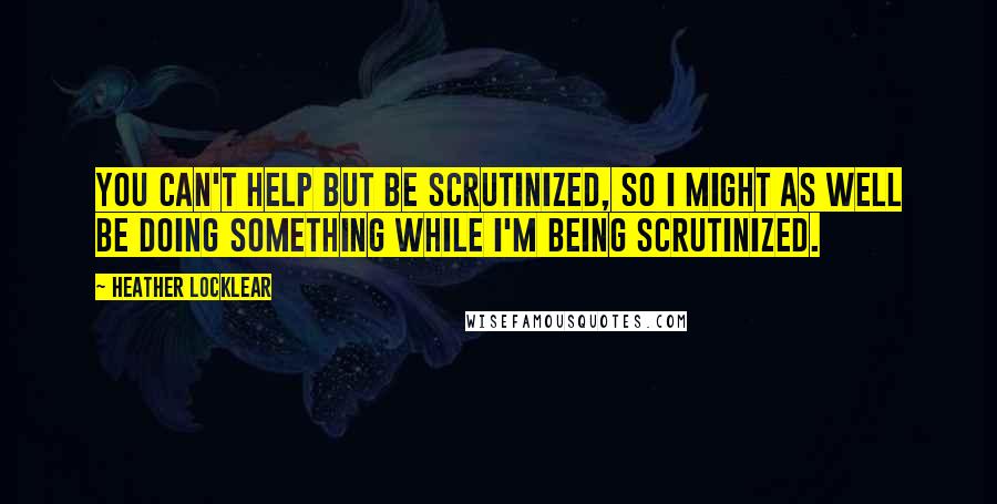 Heather Locklear quotes: You can't help but be scrutinized, so I might as well be doing something while I'm being scrutinized.
