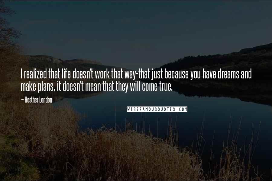 Heather London quotes: I realized that life doesn't work that way-that just because you have dreams and make plans, it doesn't mean that they will come true. Heather London quotes: I realized that life doesn't work that way-that just because you have dreams and make plans, it doesn't mean that they will come true.