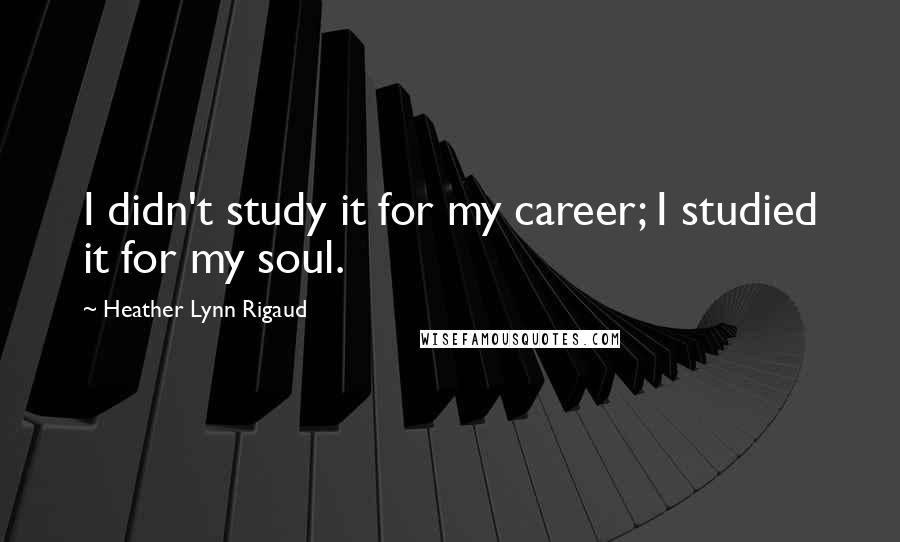 Heather Lynn Rigaud quotes: I didn't study it for my career; I studied it for my soul.