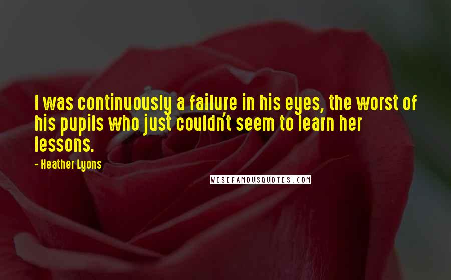 Heather Lyons quotes: I was continuously a failure in his eyes, the worst of his pupils who just couldn't seem to learn her lessons.