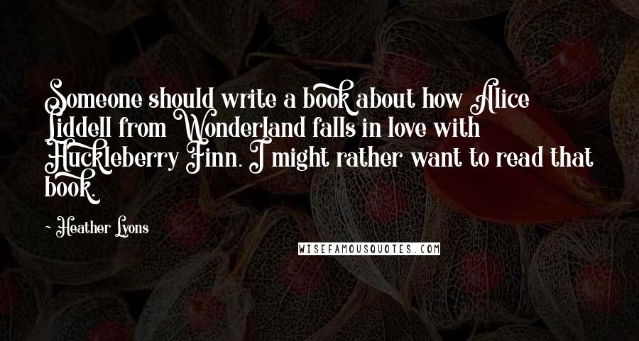 Heather Lyons quotes: Someone should write a book about how Alice Liddell from Wonderland falls in love with Huckleberry Finn. I might rather want to read that book.