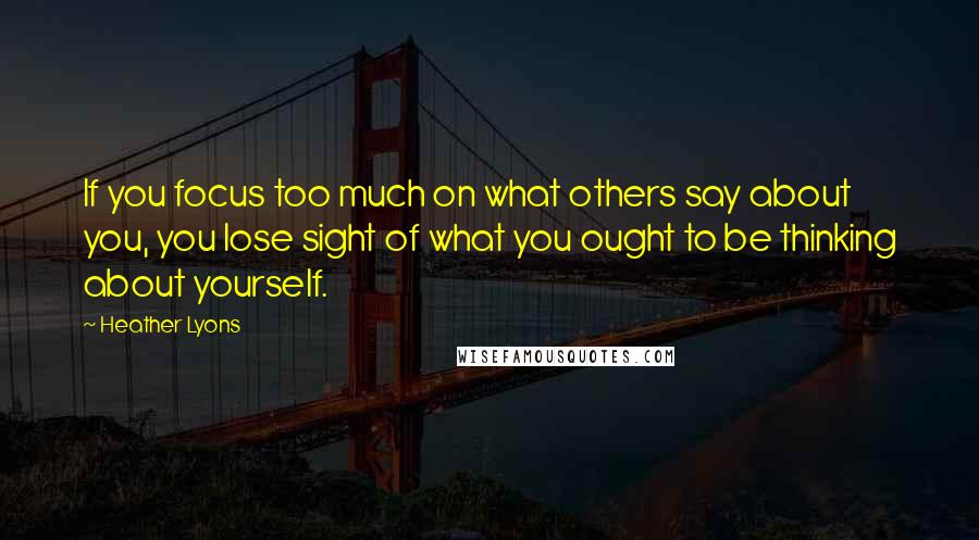 Heather Lyons quotes: If you focus too much on what others say about you, you lose sight of what you ought to be thinking about yourself.