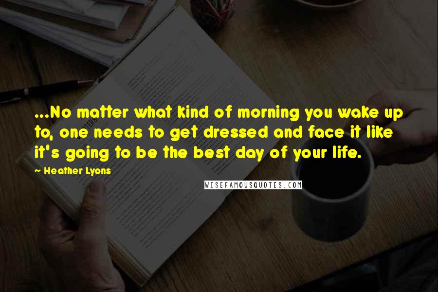 Heather Lyons quotes: ...No matter what kind of morning you wake up to, one needs to get dressed and face it like it's going to be the best day of your life.