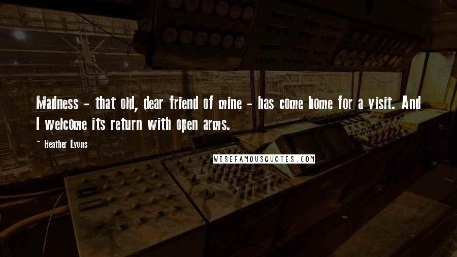 Heather Lyons quotes: Madness - that old, dear friend of mine - has come home for a visit. And I welcome its return with open arms.