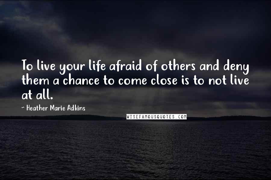 Heather Marie Adkins quotes: To live your life afraid of others and deny them a chance to come close is to not live at all.