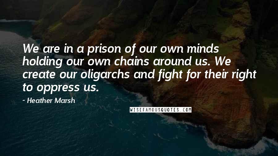 Heather Marsh quotes: We are in a prison of our own minds holding our own chains around us. We create our oligarchs and fight for their right to oppress us.