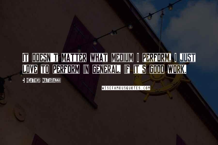 Heather Matarazzo quotes: It doesn't matter what medium I perform, I just love to perform in general, if it's good work.