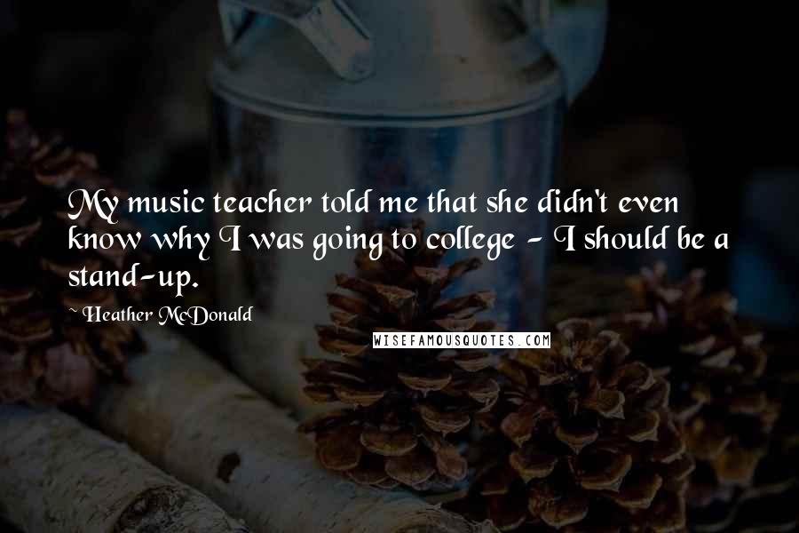 Heather McDonald quotes: My music teacher told me that she didn't even know why I was going to college - I should be a stand-up. Heather McDonald quotes: My music teacher told me that she didn't even know why I was going to college - I should be a stand-up.