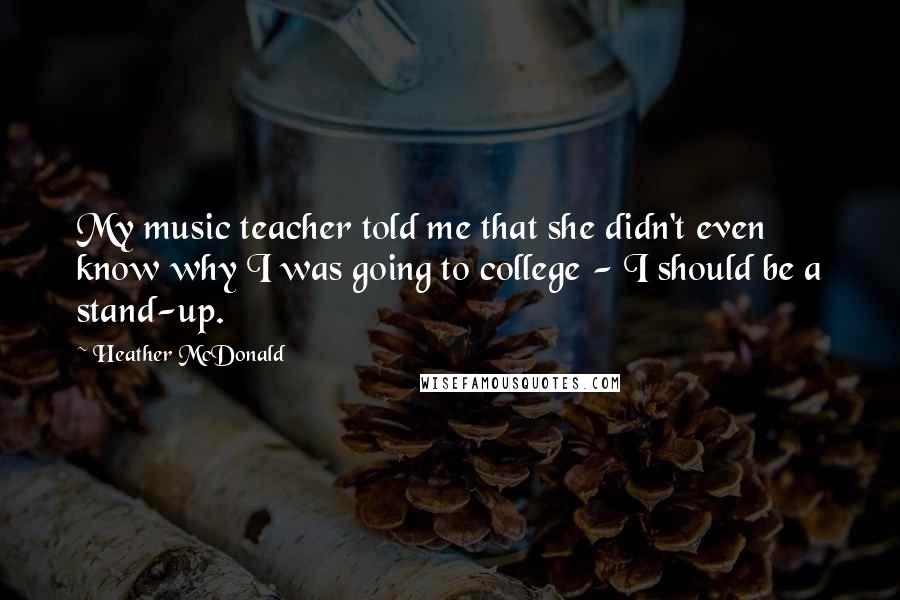 Heather McDonald quotes: My music teacher told me that she didn't even know why I was going to college - I should be a stand-up.