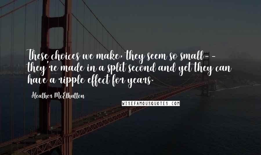 Heather McElhatton quotes: These choices we make, they seem so small-- they're made in a split second and yet they can have a ripple effect for years. Heather McElhatton quotes: These choices we make, they seem so small-- they're made in a split second and yet they can have a ripple effect for years.
