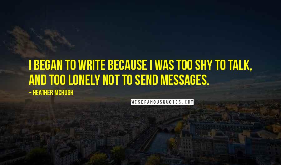 Heather McHugh quotes: I began to write because I was too shy to talk, and too lonely not to send messages.