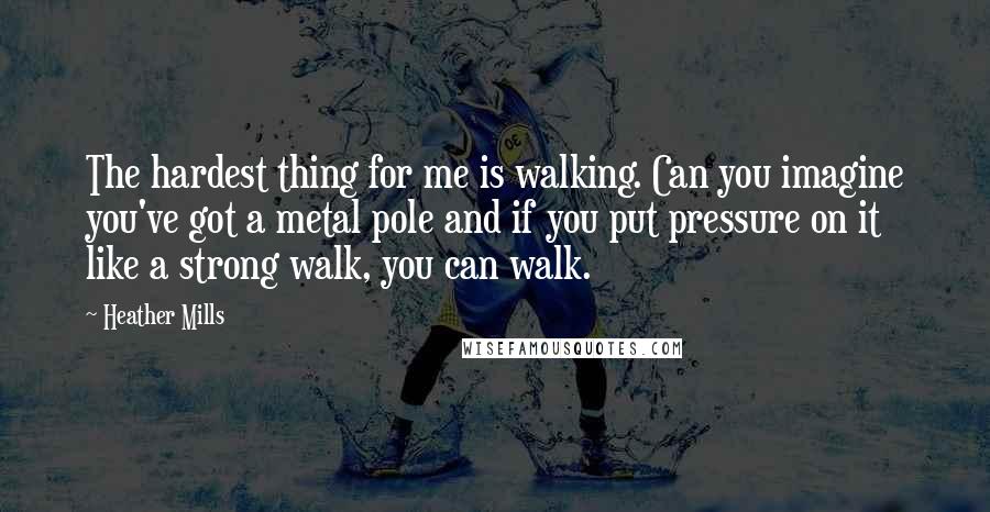 Heather Mills quotes: The hardest thing for me is walking. Can you imagine you've got a metal pole and if you put pressure on it like a strong walk, you can walk.