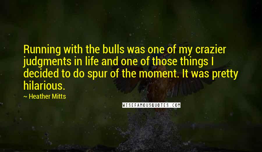 Heather Mitts quotes: Running with the bulls was one of my crazier judgments in life and one of those things I decided to do spur of the moment. It was pretty hilarious.