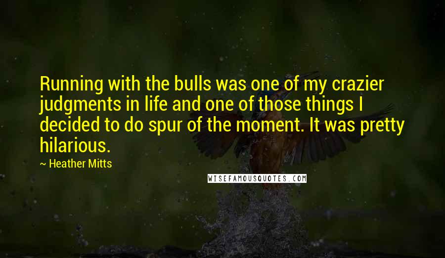 Heather Mitts quotes: Running with the bulls was one of my crazier judgments in life and one of those things I decided to do spur of the moment. It was pretty hilarious. Heather Mitts quotes: Running with the bulls was one of my crazier judgments in life and one of those things I decided to do spur of the moment. It was pretty hilarious.