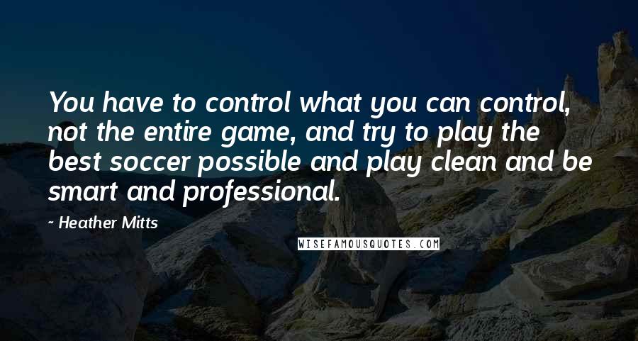Heather Mitts quotes: You have to control what you can control, not the entire game, and try to play the best soccer possible and play clean and be smart and professional. Heather Mitts quotes: You have to control what you can control, not the entire game, and try to play the best soccer possible and play clean and be smart and professional.